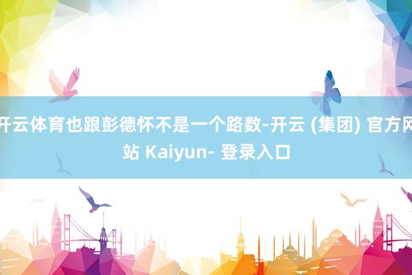 开云体育也跟彭德怀不是一个路数-开云 (集团) 官方网站 Kaiyun- 登录入口