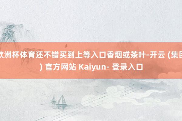 欧洲杯体育还不错买到上等入口香烟或茶叶-开云 (集团) 官方网站 Kaiyun- 登录入口
