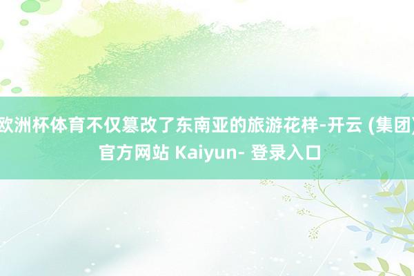 欧洲杯体育不仅篡改了东南亚的旅游花样-开云 (集团) 官方网站 Kaiyun- 登录入口