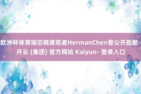 欧洲杯体育瑞芯微建筑者HermanChen曾公开致歉-开云 (集团) 官方网站 Kaiyun- 登录入口