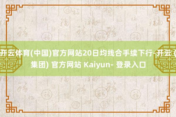 开云体育(中国)官方网站20日均线合手续下行-开云 (集团) 官方网站 Kaiyun- 登录入口