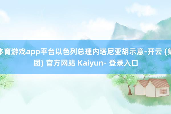 体育游戏app平台以色列总理内塔尼亚胡示意-开云 (集团) 官方网站 Kaiyun- 登录入口