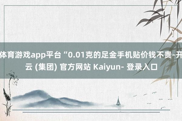 体育游戏app平台“0.01克的足金手机贴价钱不贵-开云 (集团) 官方网站 Kaiyun- 登录入口