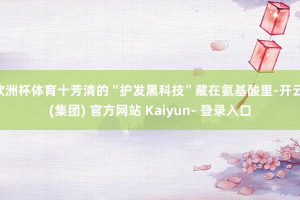 欧洲杯体育十芳清的“护发黑科技”藏在氨基酸里-开云 (集团) 官方网站 Kaiyun- 登录入口