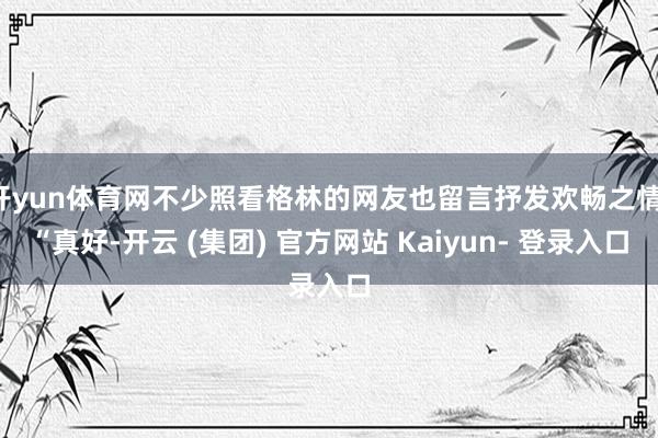 开yun体育网不少照看格林的网友也留言抒发欢畅之情：“真好-开云 (集团) 官方网站 Kaiyun- 登录入口
