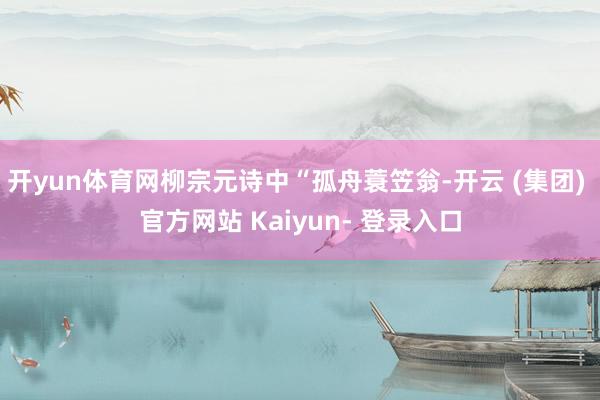 开yun体育网柳宗元诗中“孤舟蓑笠翁-开云 (集团) 官方网站 Kaiyun- 登录入口