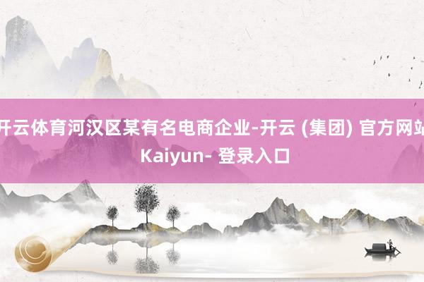 开云体育河汉区某有名电商企业-开云 (集团) 官方网站 Kaiyun- 登录入口