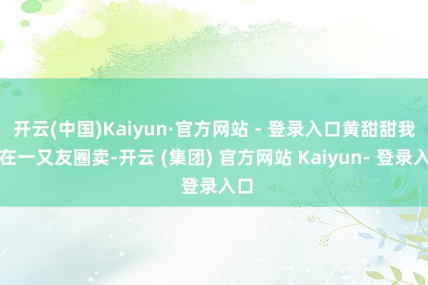 开云(中国)Kaiyun·官方网站 - 登录入口黄甜甜我方在一又友圈卖-开云 (集团) 官方网站 Kaiyun- 登录入口