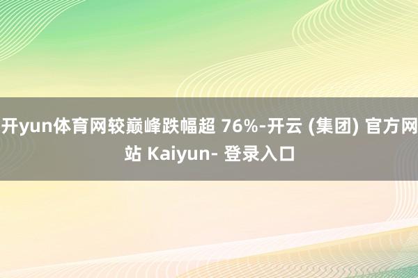 开yun体育网较巅峰跌幅超 76%-开云 (集团) 官方网站 Kaiyun- 登录入口